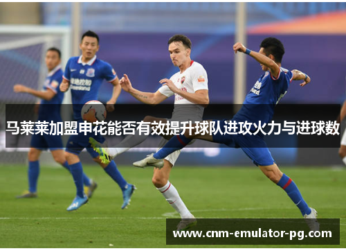 马莱莱加盟申花能否有效提升球队进攻火力与进球数 马莱莱加盟申花能否有效提升球队进攻火力与进球数