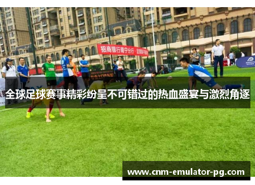 全球足球赛事精彩纷呈不可错过的热血盛宴与激烈角逐
