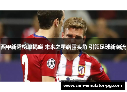 西甲新秀榜单揭晓 未来之星崭露头角 引领足球新潮流