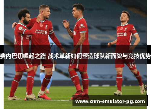 费内巴切崛起之路 战术革新如何塑造球队新面貌与竞技优势 费内巴切崛起之路 战术革新如何塑造球队新面貌与竞技优势