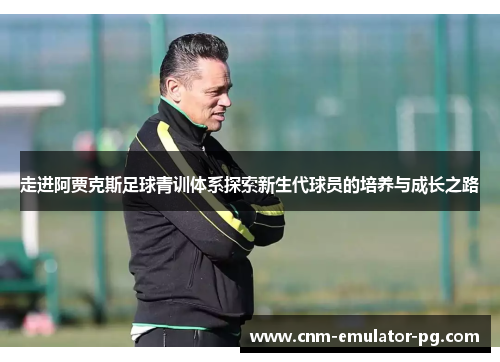 走进阿贾克斯足球青训体系探索新生代球员的培养与成长之路 走进阿贾克斯足球青训体系探索新生代球员的培养与成长之路