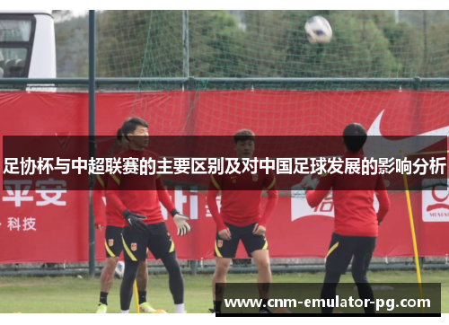 足协杯与中超联赛的主要区别及对中国足球发展的影响分析 足协杯与中超联赛的主要区别及对中国足球发展的影响分析