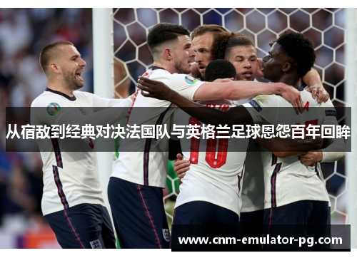 从宿敌到经典对决法国队与英格兰足球恩怨百年回眸 从宿敌到经典对决法国队与英格兰足球恩怨百年回眸