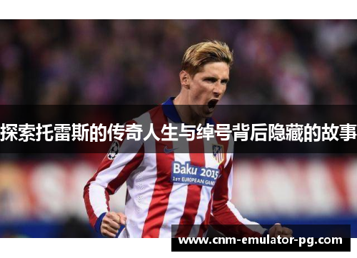 探索托雷斯的传奇人生与绰号背后隐藏的故事 探索托雷斯的传奇人生与绰号背后隐藏的故事