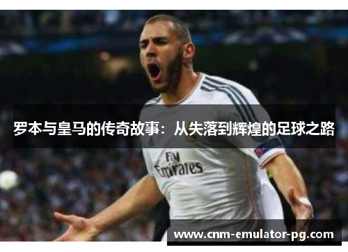 罗本与皇马的传奇故事:从失落到辉煌的足球之路 罗本与皇马的传奇故事:从失落到辉煌的足球之路