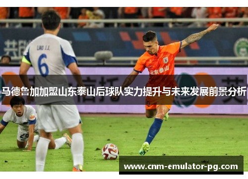 马德鲁加加盟山东泰山后球队实力提升与未来发展前景分析