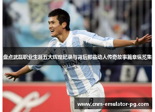 盘点武磊职业生涯五大辉煌纪录与背后那些动人传奇故事篇章纵览集