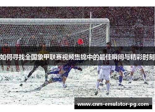 如何寻找全国象甲联赛视频集锦中的最佳瞬间与精彩时刻