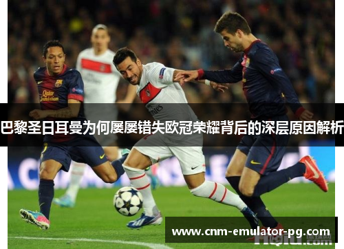 巴黎圣日耳曼为何屡屡错失欧冠荣耀背后的深层原因解析