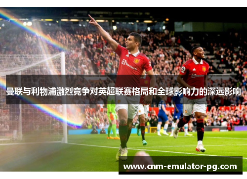 曼联与利物浦激烈竞争对英超联赛格局和全球影响力的深远影响