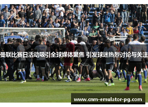 曼联比赛日活动吸引全球媒体聚焦 引发球迷热烈讨论与关注