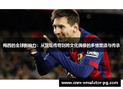 梅西的全球影响力：从足坛传奇到跨文化偶像的多维塑造与传承