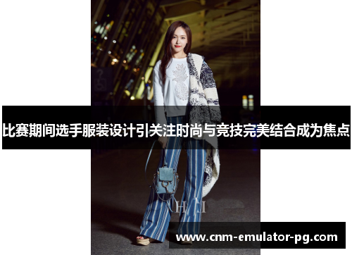 比赛期间选手服装设计引关注时尚与竞技完美结合成为焦点