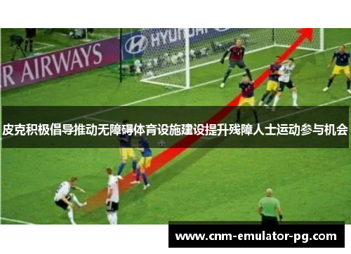 皮克积极倡导推动无障碍体育设施建设提升残障人士运动参与机会