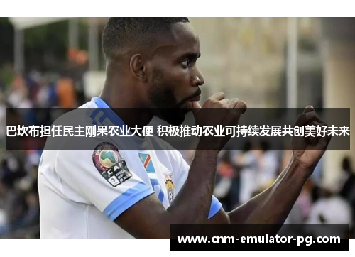 巴坎布担任民主刚果农业大使 积极推动农业可持续发展共创美好未来