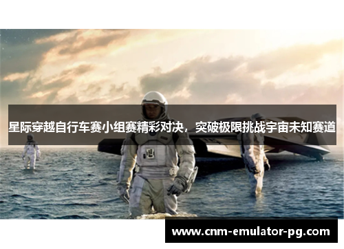 星际穿越自行车赛小组赛精彩对决，突破极限挑战宇宙未知赛道