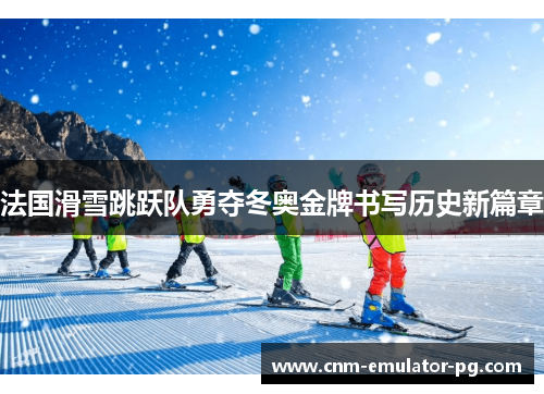 法国滑雪跳跃队勇夺冬奥金牌书写历史新篇章 法国滑雪跳跃队勇夺冬奥金牌书写历史新篇章