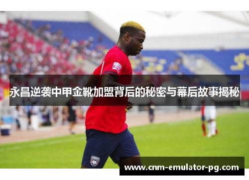 永昌逆袭中甲金靴加盟背后的秘密与幕后故事揭秘
