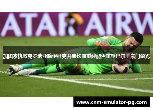 加图索执教克罗地亚哈伊杜克开启铁血重建能否重塑巴尔干豪门荣光 加图索执教克罗地亚哈伊杜克开启铁血重建能否重塑巴尔干豪门荣光