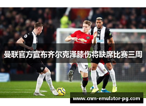 曼联官方宣布齐尔克泽膝伤将缺席比赛三周 曼联官方宣布齐尔克泽膝伤将缺席比赛三周