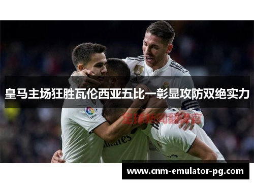 皇马主场狂胜瓦伦西亚五比一彰显攻防双绝实力