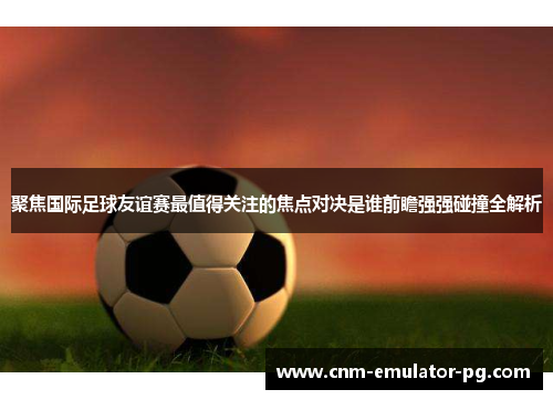 聚焦国际足球友谊赛最值得关注的焦点对决是谁前瞻强强碰撞全解析 聚焦国际足球友谊赛最值得关注的焦点对决是谁前瞻强强碰撞全解析
