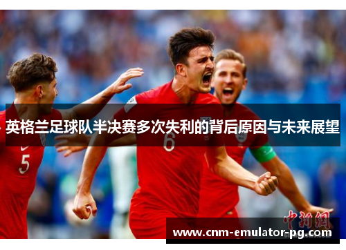 英格兰足球队半决赛多次失利的背后原因与未来展望 英格兰足球队半决赛多次失利的背后原因与未来展望