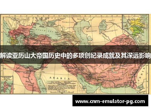 解读亚历山大帝国历史中的多项创纪录成就及其深远影响