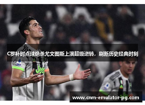 C罗补时点球绝杀尤文图斯上演超级逆转，刷新历史经典时刻