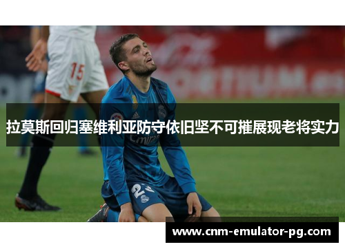 拉莫斯回归塞维利亚防守依旧坚不可摧展现老将实力