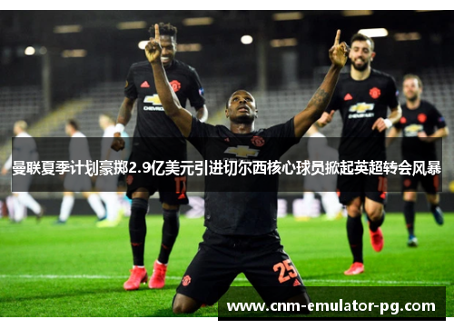 曼联夏季计划豪掷2.9亿美元引进切尔西核心球员掀起英超转会风暴