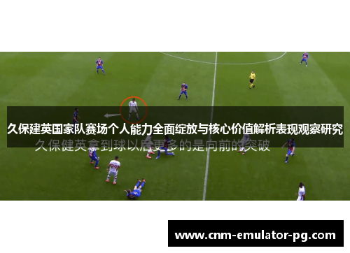 久保建英国家队赛场个人能力全面绽放与核心价值解析表现观察研究